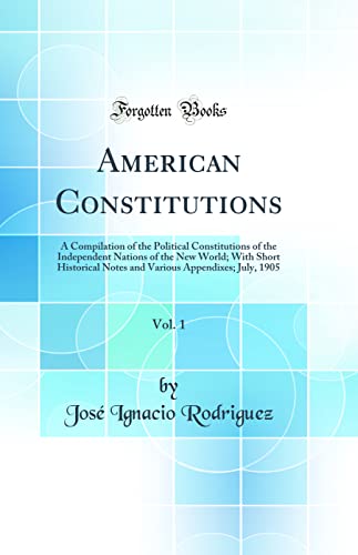 American Constitutions, Vol. 1: A Compilation of the Political Constitutions of the Independent Nations of the New World; With Short Historical Notes and Various Appendixes; July, 1905 (Classic Reprint)