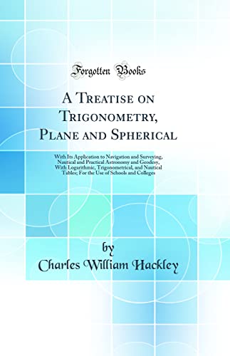 A Treatise on Trigonometry, Plane and Spherical: With Its Application to Navigation and Surveying, Nautical and Practical Astronomy and Geodesy, With Logarithmic, Trigonometrical, and Nautical Tables; For the Use of Schools and Colleges (Classic Reprint)