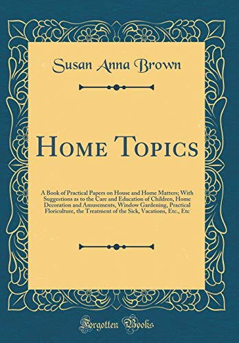 Home Topics: A Book of Practical Papers on House and Home Matters; With Suggestions as to the Care and Education of Children, Home Decoration and Amusements, Window Gardening, Practical Floriculture, the Treatment of the Sick, Vacations, Etc., Etc