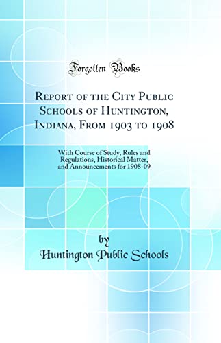 Report of the City Public Schools of Huntington, Indiana, From 1903 to 1908: With Course of Study, Rules and Regulations, Historical Matter, and Announcements for 1908-09 (Classic Reprint)