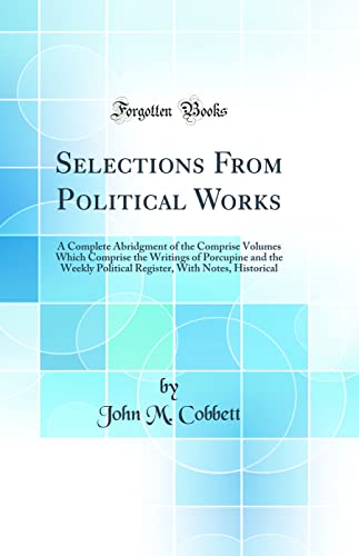 Selections From Political Works: A Complete Abridgment of the Comprise Volumes Which Comprise the Writings of Porcupine and the Weekly Political Register, With Notes, Historical (Classic Reprint)