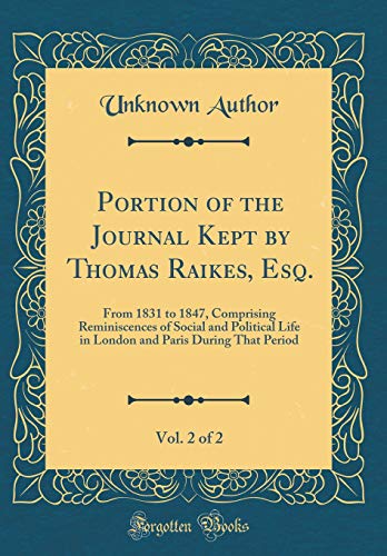 Portion of the Journal Kept by Thomas Raikes, Esq., Vol. 2 of 2: From 1831 to 1847, Comprising Reminiscences of Social and Political Life in London and Paris During That Period (Classic Reprint)