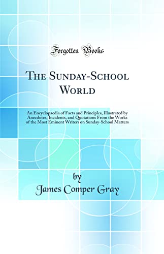 The Sunday-School World: An Encyclopaedia of Facts and Principles, Illustrated by Anecdotes, Incidents, and Quotations From the Works of the Most Eminent Writers on Sunday-School Matters (Classic Reprint)