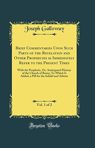 Brief Commentaries Upon Such Parts of the Revelation and Other Prophecies as Immediately Refer to the Present Times, Vol. 1 of 2: With the Prophetic, Or, Anticipated History of the Church of Rome; To Which Is Added, a Pill for the Infidel and Atheist