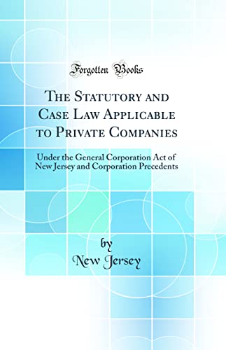 The Statutory and Case Law Applicable to Private Companies: Under the General Corporation Act of New Jersey and Corporation Precedents (Classic Reprint)