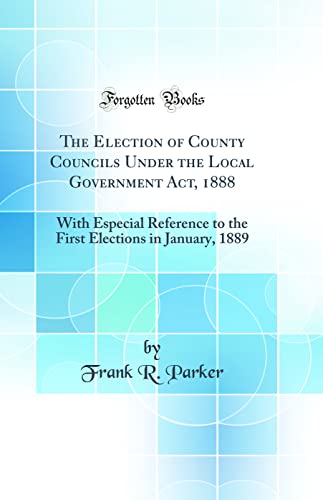 The Election of County Councils Under the Local Government Act, 1888: With Especial Reference to the First Elections in January, 1889 (Classic Reprint)