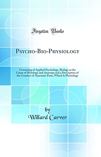 Psycho-Bio-Physiology: Consisting of Applied Psychology, Biology as the Cause of Histology and Anatomy and a Description of the Conduct of Anatomic Parts, Which Is Physiology (Classic Reprint)