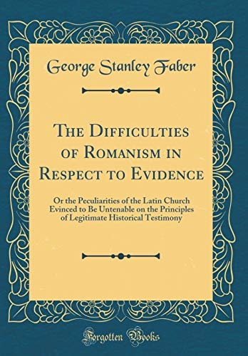 The Difficulties of Romanism in Respect to Evidence: Or the Peculiarities of the Latin Church Evinced to Be Untenable on the Principles of Legitimate Historical Testimony (Classic Reprint)