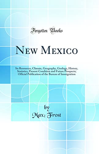 New Mexico: Its Resources, Climate, Geography, Geology, History, Statistics, Present Condition and Future Prospects; Official Publication of the Bureau of Immigration (Classic Reprint)