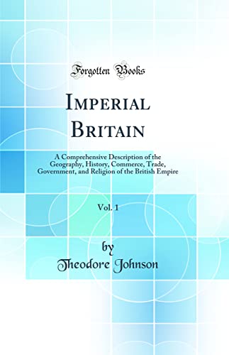 Imperial Britain, Vol. 1: A Comprehensive Description of the Geography, History, Commerce, Trade, Government, and Religion of the British Empire (Classic Reprint)