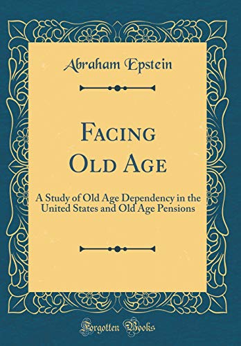 Facing Old Age: A Study of Old Age Dependency in the United States and Old Age Pensions (Classic Reprint)