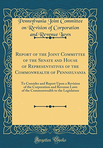 Report of the Joint Committee of the Senate and House of Representatives of the Commonwealth of Pennsylvania: To Consider and Report Upon a Revision of the Corporation and Revenue Laws of the Commonwealth to the Legislature (Classic Reprint)
