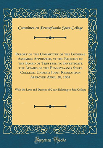 Report of the Committee of the General Assembly Appointed, at the Request of the Board of Trustees, to Investigate the Affairs of the Pennsylvania State College, Under a Joint Resolution Approved April 28, 1881: With the Laws and Decrees of Court Relating