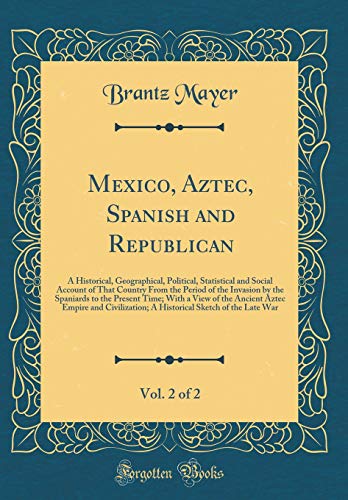 Mexico, Aztec, Spanish and Republican, Vol. 2 of 2: A Historical, Geographical, Political, Statistical and Social Account of That Country From the Period of the Invasion by the Spaniards to the Present Time; With a View of the Ancient Aztec Empire and Civ