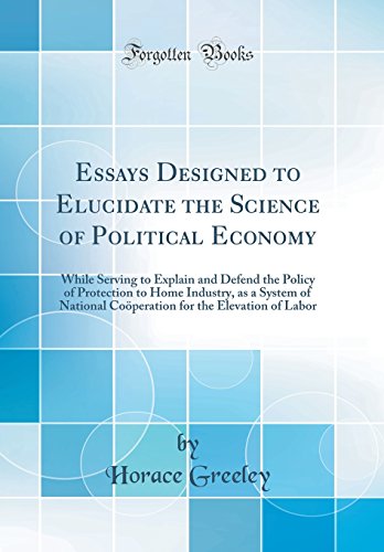 Essays Designed to Elucidate the Science of Political Economy: While Serving to Explain and Defend the Policy of Protection to Home Industry, as a System of National Coöperation for the Elevation of Labor (Classic Reprint)