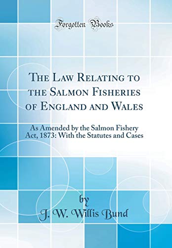 The Law Relating to the Salmon Fisheries of England and Wales: As Amended by the Salmon Fishery Act, 1873: With the Statutes and Cases (Classic Reprint)