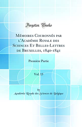 Mémoires Couronnés par l'Académie Royale des Sciences Et Belles-Lettres de Bruxelles, 1840-1841, Vol. 15: Première Partie (Classic Reprint)
