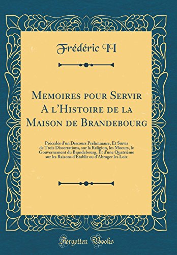 Memoires pour Servir A l'Histoire de la Maison de Brandebourg: Précédés d'un Discours Préliminaire, Et Suivis de Trois Dissertations, sur la Religion, les Moeurs, le Gouvernement du Brandebourg, Et d'une Quatrième sur les Raisons d'Établir ou d'Abro