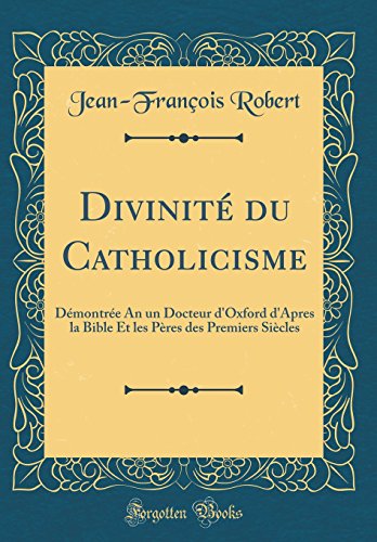 Divinité du Catholicisme: Démontrée An un Docteur d'Oxford d'Apres la Bible Et les Pères des Premiers Siècles (Classic Reprint)