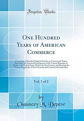 One Hundred Years of American Commerce, Vol. 1 of 2: Consisting of Hundred Original Articles on Commercial Topics Describing the Practical Development of the Various Branches of Trade in the United States Within the Past Century and Showing the Present Ma