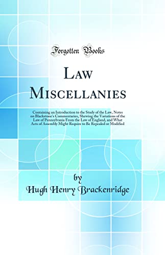 Law Miscellanies: Containing an Introduction to the Study of the Law, Notes on Blackstone's Commentaries, Shewing the Variations of the Law of Pennsylvania From the Law of England, and What Acts of Assembly Might Require to Be Repealed or Modified