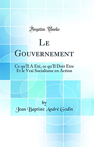 Le Gouvernement: Ce qu'Il A Été, ce qu'Il Doit Être Et le Vrai Socialisme en Action (Classic Reprint)