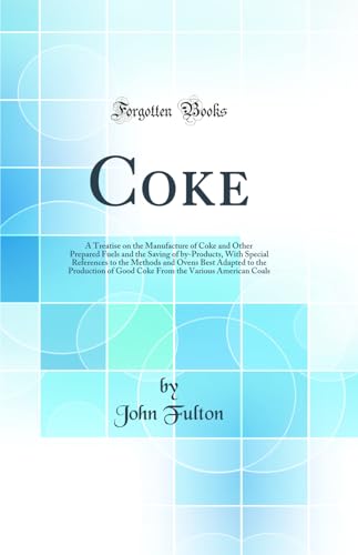 Coke: A Treatise on the Manufacture of Coke and Other Prepared Fuels and the Saving of by-Products, With Special References to the Methods and Ovens Best Adapted to the Production of Good Coke From the Various American Coals (Classic Reprint)