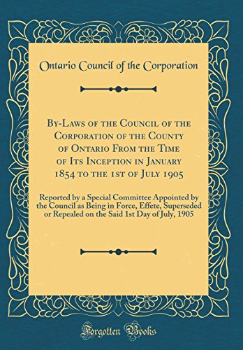 By-Laws of the Council of the Corporation of the County of Ontario From the Time of Its Inception in January 1854 to the 1st of July 1905: Reported by a Special Committee Appointed by the Council as Being in Force, Effete, Superseded or Repealed on the Sa