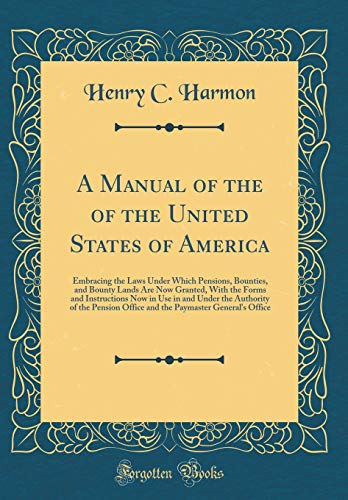 A Manual of the of the United States of America: Embracing the Laws Under Which Pensions, Bounties, and Bounty Lands Are Now Granted, With the Forms and Instructions Now in Use in and Under the Authority of the Pension Office and the Paymaster General's O