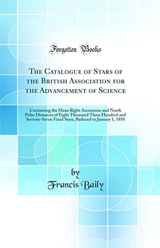 The Catalogue of Stars of the British Association for the Advancement of Science: Containing the Mean Right Ascensions and North Polar Distances of Eight Thousand Three Hundred and Seventy-Seven Fixed Stars, Reduced to January 1, 1850 (Classic Reprint)