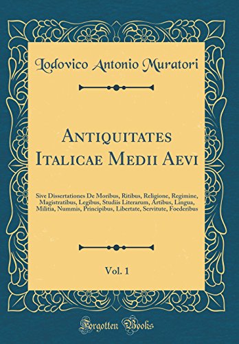 Antiquitates Italicae Medii Aevi, Vol. 1: Sive Dissertationes De Moribus, Ritibus, Religione, Regimine, Magistratibus, Legibus, Studiis Literarum, Artibus, Lingua, Militia, Nummis, Principibus, Libertate, Servitute, Foederibus (Classic Reprint)
