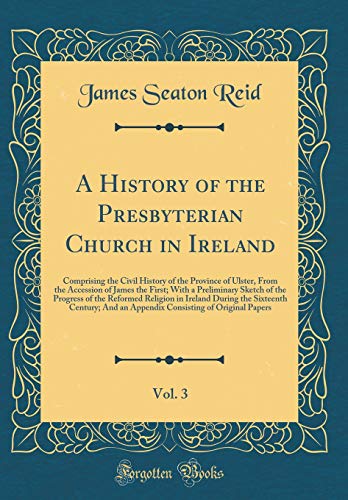 A History of the Presbyterian Church in Ireland, Vol. 3: Comprising the Civil History of the Province of Ulster, From the Accession of James the First; With a Preliminary Sketch of the Progress of the Reformed Religion in Ireland During the Sixteenth Cent