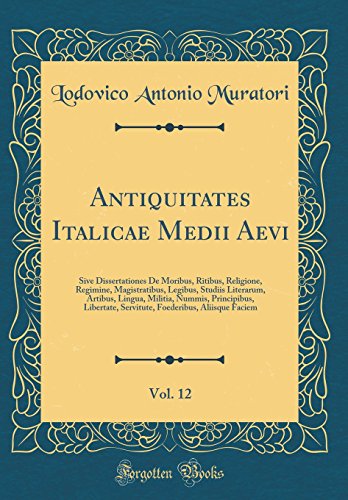 Antiquitates Italicae Medii Aevi, Vol. 12: Sive Dissertationes De Moribus, Ritibus, Religione, Regimine, Magistratibus, Legibus, Studiis Literarum, Artibus, Lingua, Militia, Nummis, Principibus, Libertate, Servitute, Foederibus, Aliisque Faciem