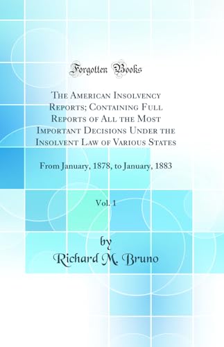 The American Insolvency Reports; Containing Full Reports of All the Most Important Decisions Under the Insolvent Law of Various States, Vol. 1: From January, 1878, to January, 1883 (Classic Reprint)