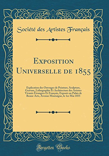 Exposition Universelle de 1855: Explication des Ouvrages de Peinture, Sculpture, Gravure, Lithographie Et Architecture des Artistes Vivants Étrangers Et Français, Exposés au Palais de Beaux-Arts, Avenue Montaigne, le 1er Mai 1855 (Classic Reprint)