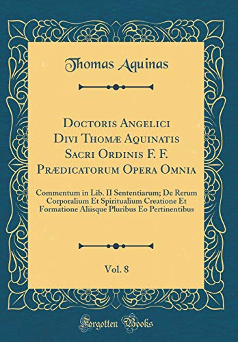 Doctoris Angelici Divi Thomæ Aquinatis Sacri Ordinis F. F. Prædicatorum Opera Omnia, Vol. 8: Commentum in Lib. II Sententiarum; De Rerum Corporalium Et Spiritualium Creatione Et Formatione Aliisque Pluribus Eo Pertinentibus (Classic Reprint)