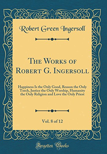 The Works of Robert G. Ingersoll, Vol. 8 of 12: Happiness Is the Only Good, Reason the Only Torch, Justice the Only Worship, Humanity the Only Religion and Love the Only Priest (Classic Reprint)