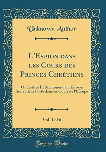 L'Espion dans les Cours des Princes Chrétiens, Vol. 1 of 6: Ou Lettres Et Memoires d'un Envoyé Secret de la Porte dans les Cours de l'Europe (Classic Reprint)