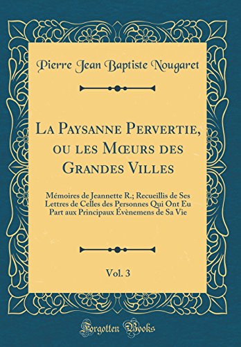La Paysanne Pervertie, ou les Mœurs des Grandes Villes, Vol. 3: Mémoires de Jeannette R.; Recueillis de Ses Lettres de Celles des Personnes Qui Ont Eu Part aux Principaux Évènemens de Sa Vie (Classic Reprint)