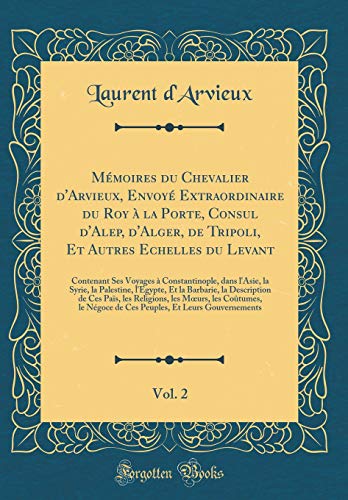 Mémoires du Chevalier d'Arvieux, Envoyé Extraordinaire du Roy à la Porte, Consul d'Alep, d'Alger, de Tripoli, Et Autres Echelles du Levant, Vol. 2: Contenant Ses Voyages à Constantinople, dans l'Asie, la Syrie, la Palestine, l'Egypte, Et la Barbarie,