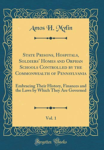 State Prisons, Hospitals, Soldiers' Homes and Orphan Schools Controlled by the Commonwealth of Pennsylvania, Vol. 1: Embracing Their History, Finances and the Laws by Which They Are Governed (Classic Reprint)