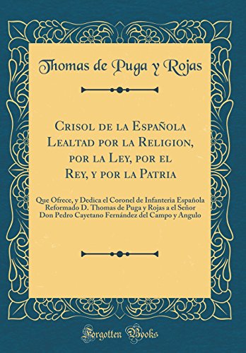 Crisol de la Española Lealtad por la Religion, por la Ley, por el Rey, y por la Patria: Que Ofrece, y Dedica el Coronel de Infanteria Española Reformado D. Thomas de Puga y Rojas a el Señor Don Pedro Cayetano Fernández del Campo y Angulo