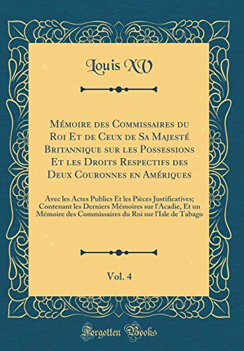 Mémoire des Commissaires du Roi Et de Ceux de Sa Majesté Britannique sur les Possessions Et les Droits Respectifs des Deux Couronnes en Amériques, Vol. 4: Avec les Actes Publics Et les Pièces Justificatives; Contenant les Derniers Mémoires sur l'Acad