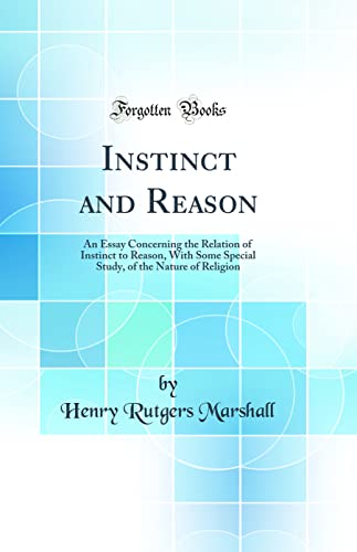 Instinct and Reason: An Essay Concerning the Relation of Instinct to Reason, With Some Special Study, of the Nature of Religion (Classic Reprint)