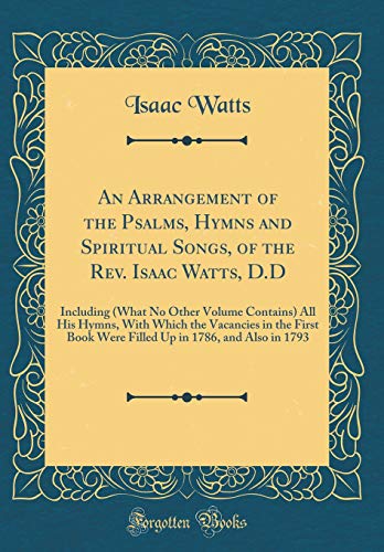 An Arrangement of the Psalms, Hymns and Spiritual Songs, of the Rev. Isaac Watts, D.D: Including (What No Other Volume Contains) All His Hymns, With Which the Vacancies in the First Book Were Filled Up in 1786, and Also in 1793 (Classic Reprint)