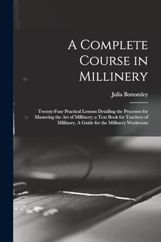 A Complete Course in Millinery; Twenty-four Practical Lessons Detailing the Processes for Mastering the art of Millinery; a Text Book for Teachers of Millinery. A Guide for the Millinery Workroom