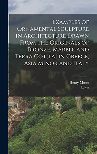 Examples of Ornamental Sculpture in Architecture Drawn From the Originals of Bronze, Marble and Terra Cot[ta] in Greece, Asia Minor and Italy
