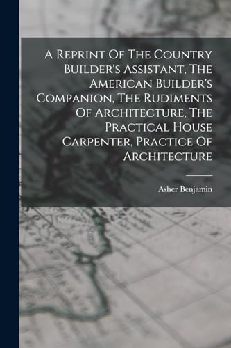 A Reprint Of The Country Builder's Assistant, The American Builder's Companion, The Rudiments Of Architecture, The Practical House Carpenter, Practice Of Architecture