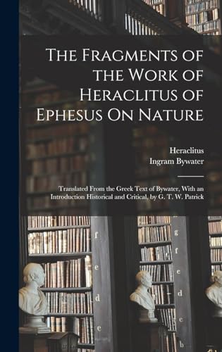 The Fragments of the Work of Heraclitus of Ephesus On Nature; Translated From the Greek Text of Bywater, With an Introduction Historical and Critical, by G. T. W. Patrick