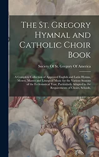 The St. Gregory Hymnal and Catholic Choir Book; a Complete Collection of Approved English and Latin Hymns, Motets, Masses and Liturgical Music for the Various Seasons of the Ecclesiastical Year, Particularly Adapted to the Requirements of Choirs, Schools,